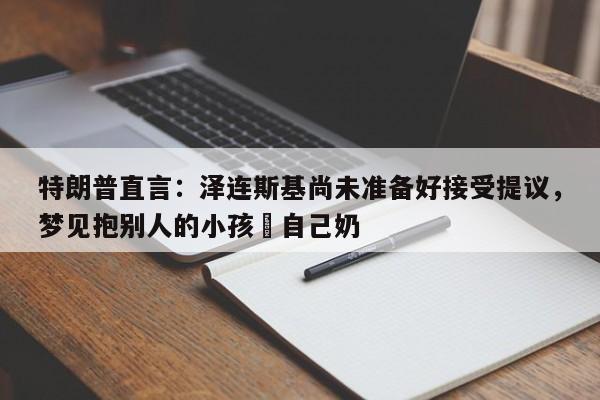 特朗普直言：泽连斯基尚未准备好接受提议，梦见抱别人的小孩暍自己奶