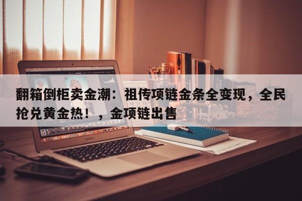 翻箱倒柜卖金潮:祖传项链金条全变现,全民抢兑黄金热!,金项链出售