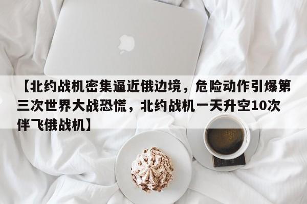 【北约战机密集逼近俄边境,危险动作引爆第三次世界大战恐慌,北约战机一天升空10次伴飞俄战机】