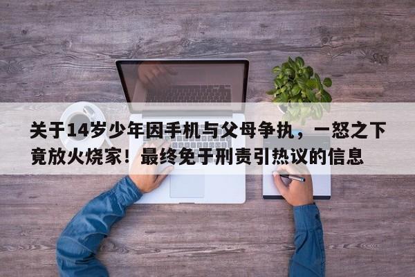 关于14岁少年因手机与父母争执,一怒之下竟放火烧家!最终免于刑责引热议的信息