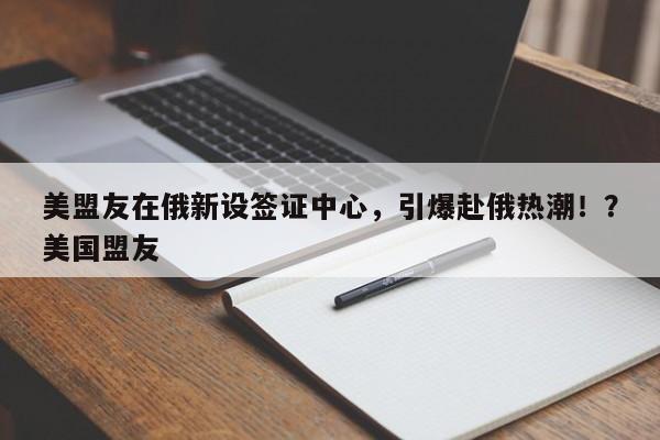 美盟友在俄新设签证中心，引爆赴俄热潮！？美国盟友