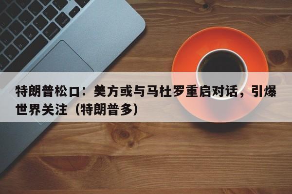 特朗普松口:美方或与马杜罗重启对话,引爆世界关注(特朗普多)
