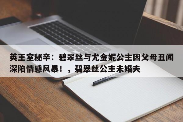 英王室秘辛:碧翠丝与尤金妮公主因父母丑闻深陷情感风暴!,碧翠丝公主未婚夫
