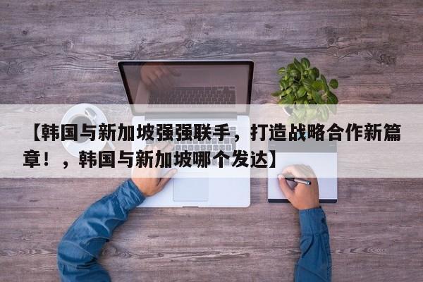 【韩国与新加坡强强联手,打造战略合作新篇章!,韩国与新加坡哪个发达】