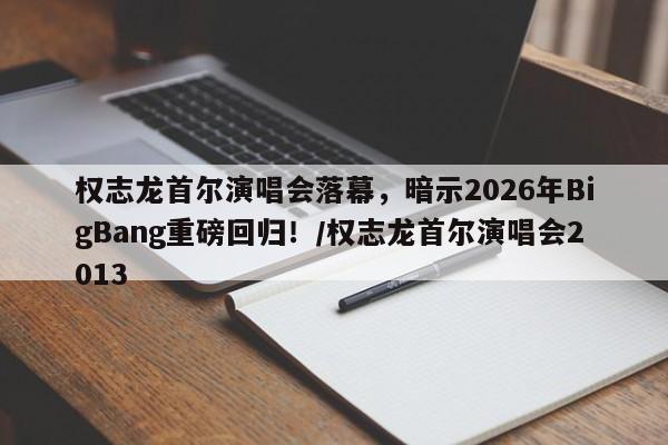 权志龙首尔演唱会落幕,暗示2026年BigBang重磅回归!/权志龙首尔演唱会2013