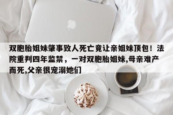 双胞胎姐妹肇事致人死亡竟让亲姐妹顶包!法院重判四年监禁,一对双胞胎姐妹,母亲难产而死,父亲很宠溺她们
