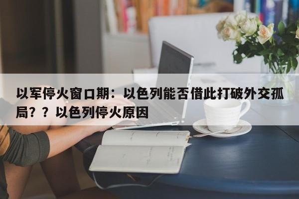 以军停火窗口期：以色列能否借此打破外交孤局？？以色列停火原因