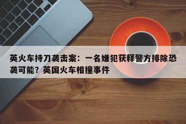 英火车持刀袭击案：一名嫌犯获释警方排除恐袭可能？英国火车相撞事件