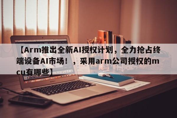 【Arm推出全新AI授权计划,全力抢占终端设备AI市场!,采用arm公司授权的mcu有哪些】