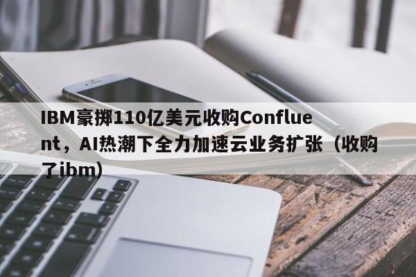 IBM豪掷110亿美元收购Confluent,AI热潮下全力加速云业务扩张(收购了ibm)