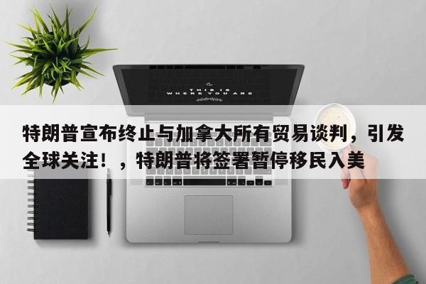 特朗普宣布终止与加拿大所有贸易谈判,引发全球关注!,特朗普将签署暂停移民入美