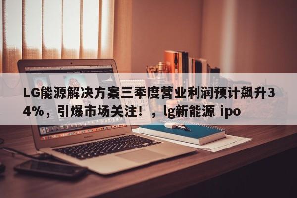 LG能源解决方案三季度营业利润预计飙升34%,引爆市场关注!,lg新能源 ipo