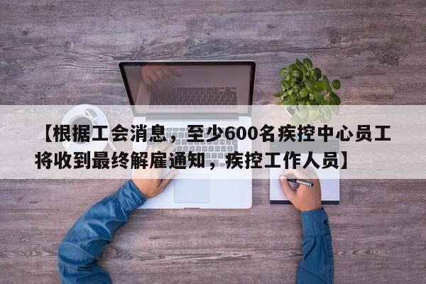 【根据工会消息,至少600名疾控中心员工将收到最终解雇通知,疾控工作人员】
