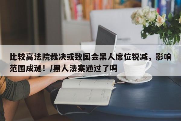 比较高法院裁决或致国会黑人席位锐减，影响范围成谜！／黑人法案通过了吗