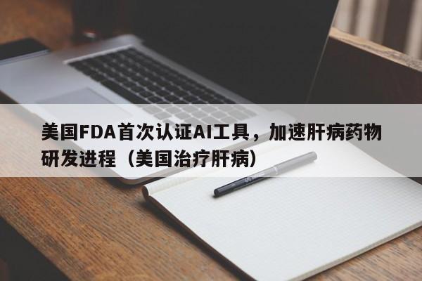 美国FDA首次认证AI工具,加速肝病药物研发进程(美国治疗肝病)