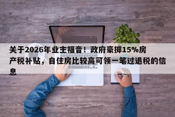 关于2026年业主福音！政府豪掷15%房产税补贴，自住房比较高可领一笔过退税的信息