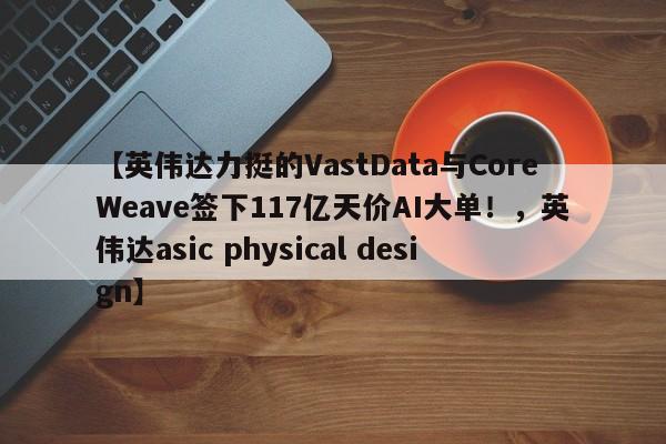 【英伟达力挺的VastData与CoreWeave签下117亿天价AI大单！，英伟达asic physical design】