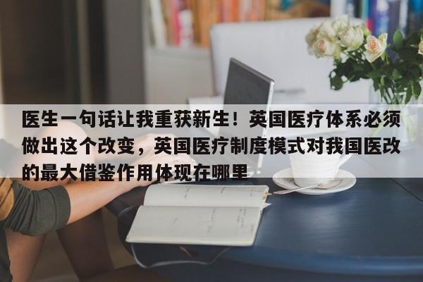 医生一句话让我重获新生!英国医疗体系必须做出这个改变,英国医疗制度模式对我国医改的最大借鉴作用体现在哪里