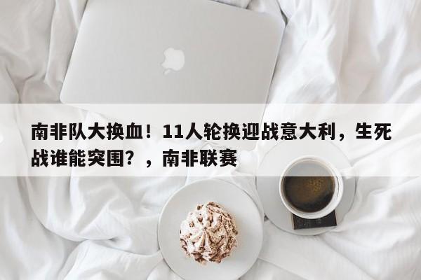 南非队大换血!11人轮换迎战意大利,生死战谁能突围?,南非联赛