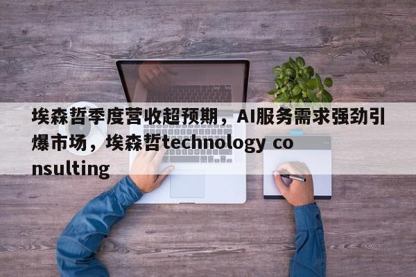 埃森哲季度营收超预期,AI服务需求强劲引爆市场,埃森哲technology consulting