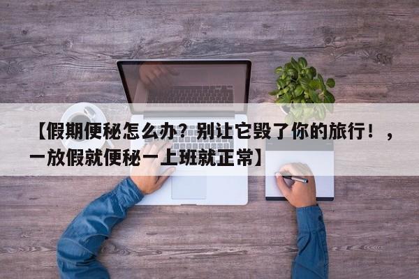 【假期便秘怎么办?别让它毁了你的旅行!,一放假就便秘一上班就正常】