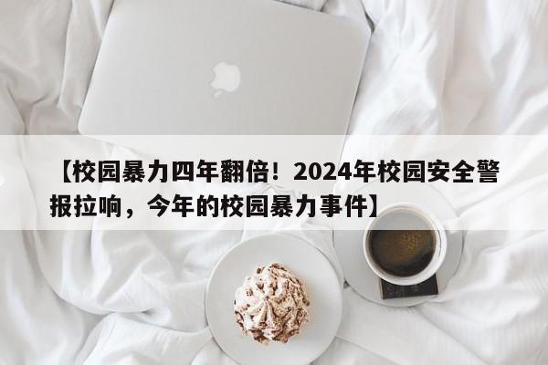 【校园暴力四年翻倍!2024年校园安全警报拉响,今年的校园暴力事件】