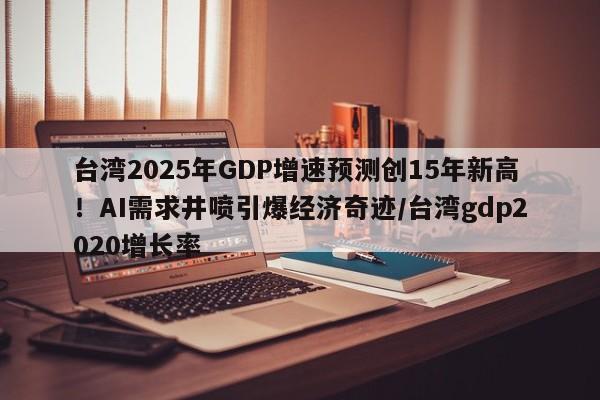 台湾2025年GDP增速预测创15年新高！AI需求井喷引爆经济奇迹／台湾gdp2020增长率