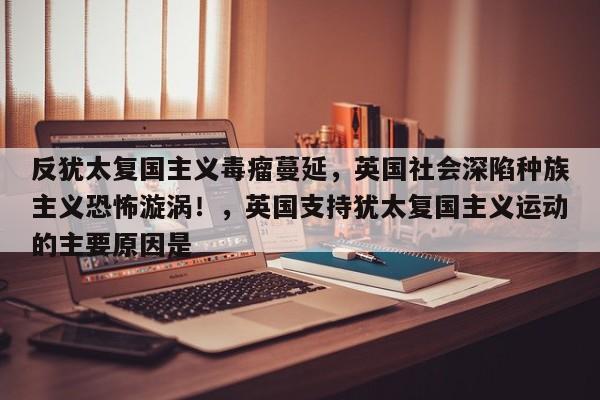 反犹太复国主义毒瘤蔓延,英国社会深陷种族主义恐怖漩涡!,英国支持犹太复国主义运动的主要原因是