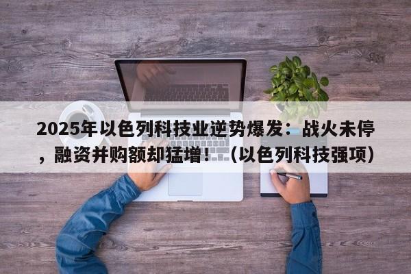 2025年以色列科技业逆势爆发:战火未停,融资并购额却猛增!(以色列科技强项)