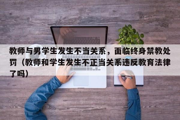 教师与男学生发生不当关系,面临终身禁教处罚(教师和学生发生不正当关系违反教育法律了吗)