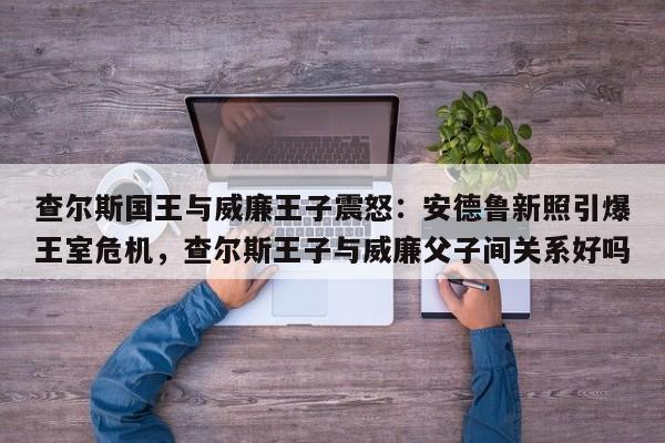 查尔斯国王与威廉王子震怒:安德鲁新照引爆王室危机,查尔斯王子与威廉父子间关系好吗