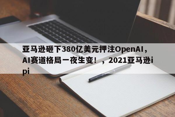 亚马逊砸下380亿美元押注OpenAI,AI赛道格局一夜生变!,2021亚马逊ipi