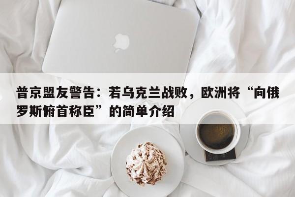 普京盟友警告:若乌克兰战败,欧洲将“向俄罗斯俯首称臣”的简单介绍