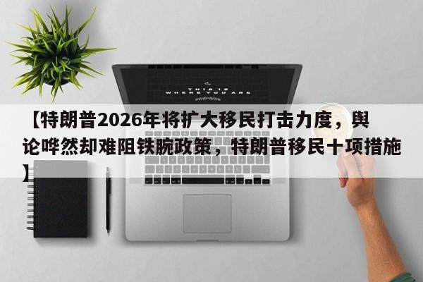 【特朗普2026年将扩大移民打击力度，舆论哗然却难阻铁腕政策，特朗普移民十项措施】