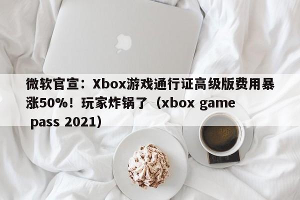 微软官宣:Xbox游戏通行证高级版费用暴涨50%!玩家炸锅了(xbox game pass 2021)