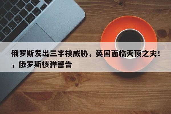 俄罗斯发出三字核威胁,英国面临灭顶之灾!,俄罗斯核弹警告