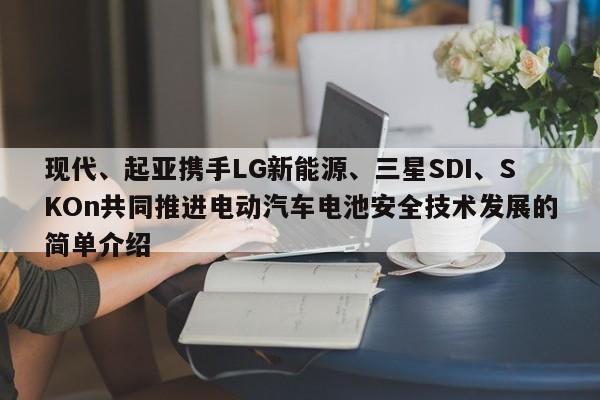 现代、起亚携手LG新能源、三星SDI、SKOn共同推进电动汽车电池安全技术发展的简单介绍