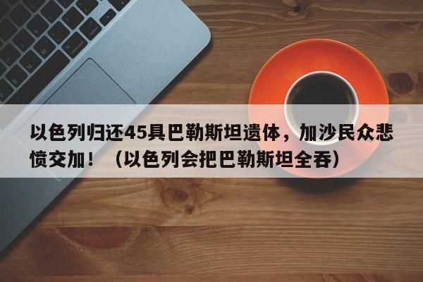 以色列归还45具巴勒斯坦遗体,加沙民众悲愤交加!(以色列会把巴勒斯坦全吞)