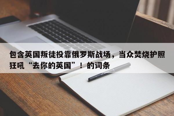 包含英国叛徒投靠俄罗斯战场,当众焚烧护照狂吼“去你的英国”!的词条