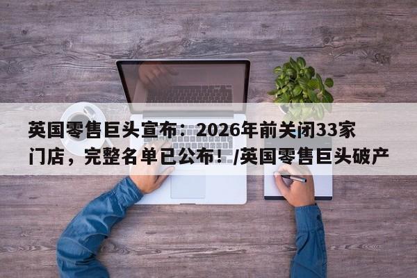英国零售巨头宣布：2026年前关闭33家门店，完整名单已公布！／英国零售巨头破产