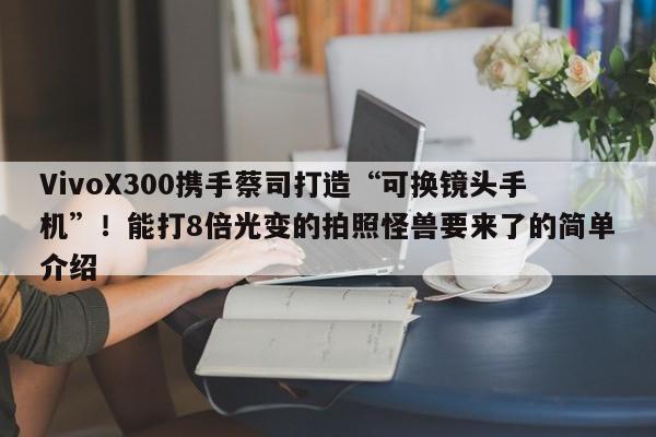 VivoX300携手蔡司打造“可换镜头手机”！能打8倍光变的拍照怪兽要来了的简单介绍