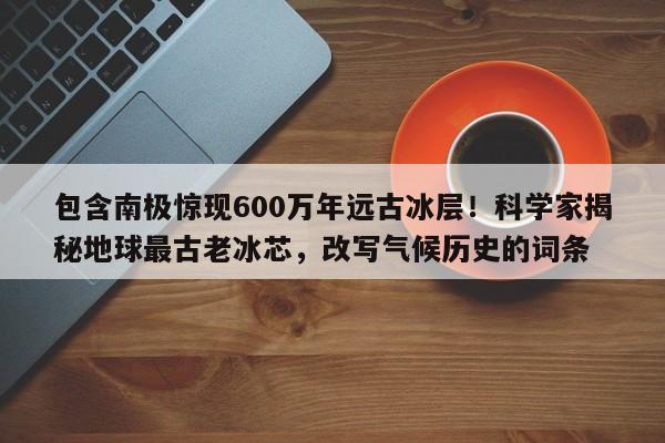 包含南极惊现600万年远古冰层!科学家揭秘地球最古老冰芯,改写气候历史的词条