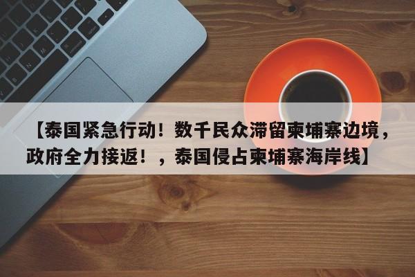 【泰国紧急行动!数千民众滞留柬埔寨边境,政府全力接返!,泰国侵占柬埔寨海岸线】