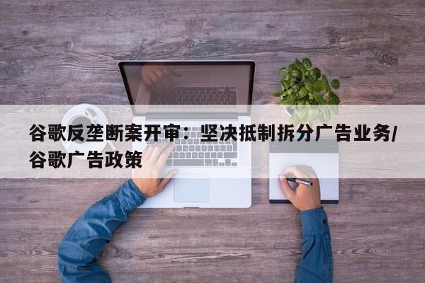 谷歌反垄断案开审:坚决抵制拆分广告业务/谷歌广告政策