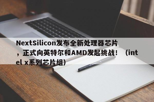 NextSilicon发布全新处理器芯片,正式向英特尔和AMD发起挑战!(intel x系列芯片组)