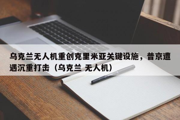 乌克兰无人机重创克里米亚关键设施,普京遭遇沉重打击(乌克兰 无人机)