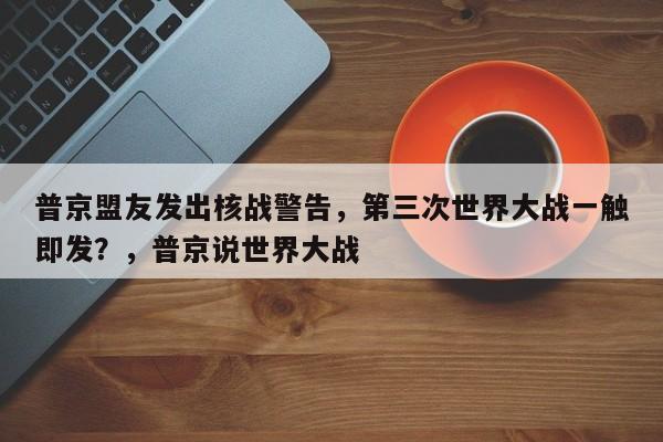 普京盟友发出核战警告,第三次世界大战一触即发?,普京说世界大战