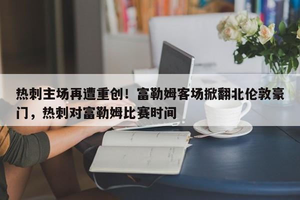 热刺主场再遭重创!富勒姆客场掀翻北伦敦豪门,热刺对富勒姆比赛时间