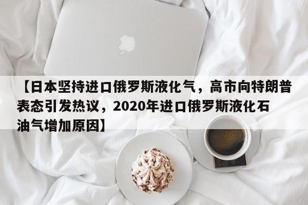 【日本坚持进口俄罗斯液化气,高市向特朗普表态引发热议,2020年进口俄罗斯液化石油气增加原因】