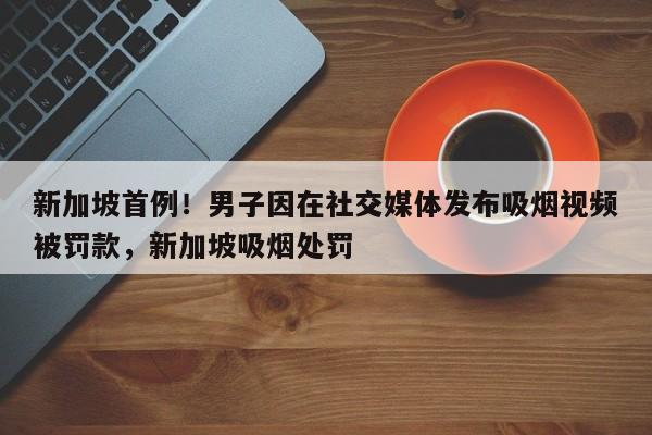 新加坡首例!男子因在社交媒体发布吸烟视频被罚款,新加坡吸烟处罚